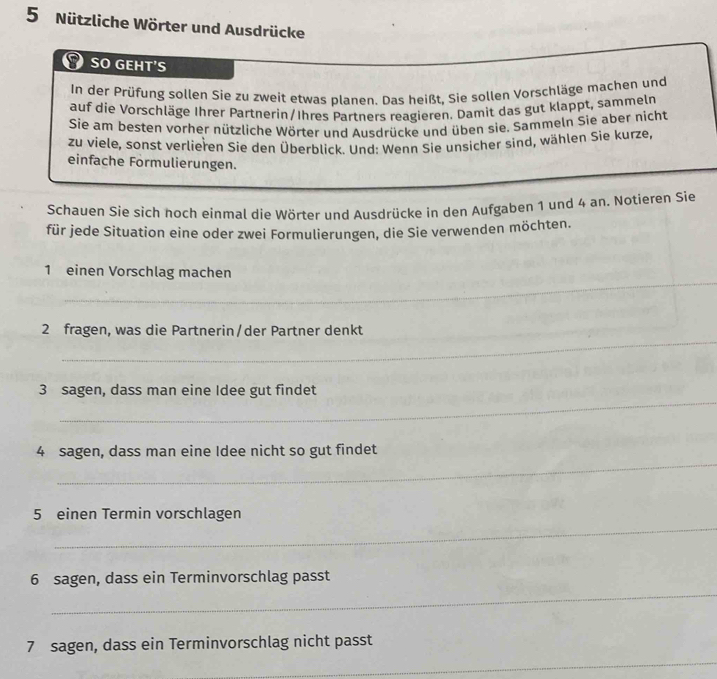 Nützliche Wörter und Ausdrücke 
SO GEHT'S 
In der Prüfung sollen Sie zu zweit etwas planen. Das heißt, Sie sollen Vorschläge machen und 
auf die Vorschläge Ihrer Partnerin/Ihres Partners reagieren. Damit das gut klappt, sammeln 
Sie am besten vorher nützliche Wörter und Ausdrücke und üben sie. Sammeln Sie aber nicht 
zu viele, sonst verlieren Sie den Überblick. Und: Wenn Sie unsicher sind, wählen Sie kurze, 
einfache Formulierungen. 
Schauen Sie sich hoch einmal die Wörter und Ausdrücke in den Aufgaben 1 und 4 an. Notieren Sie 
für jede Situation eine oder zwei Formulierungen, die Sie verwenden möchten. 
1 einen Vorschlag machen 
_ 
_ 
_ 
2 fragen, was die Partnerin/der Partner denkt 
_ 
3 sagen, dass man eine Idee gut findet 
_ 
4 sagen, dass man eine Idee nicht so gut findet 
_ 
5 einen Termin vorschlagen 
_ 
6 sagen, dass ein Terminvorschlag passt 
_ 
7 sagen, dass ein Terminvorschlag nicht passt