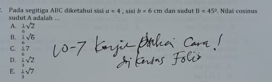 Pada segitiga ABC diketahui sisi a=4 , sisi b=6cm dan sudut B=45°. Nilai cosinus
sudut A adalah ...
A.  1/6 sqrt(2)
B.  1/6 sqrt(6)
C. frac 16^(7
D. frac 1)3sqrt(2)
E.  1/3 sqrt(7)