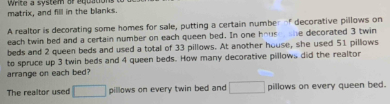 Write a system of equations 
matrix, and fill in the blanks. 
A realtor is decorating some homes for sale, putting a certain number of decorative pillows on 
each twin bed and a certain number on each queen bed. In one house, she decorated 3 twin 
beds and 2 queen beds and used a total of 33 pillows. At another house, she used 51 pillows 
to spruce up 3 twin beds and 4 queen beds. How many decorative pillows did the realtor 
arrange on each bed? 
The realtor used □ pillows on every twin bed and □ pillows on every queen bed.