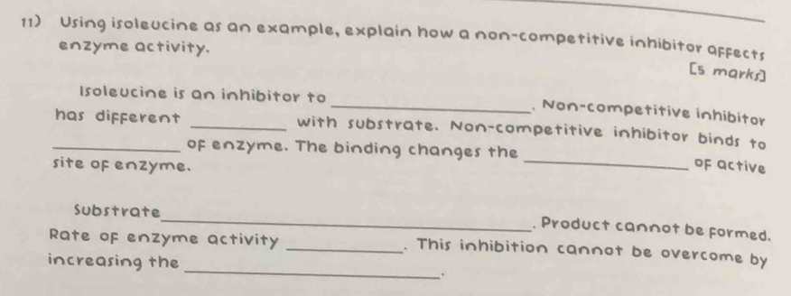 Using isoleucine as an example, explain how a non-competitive inhibitor affects 
enzyme activity. 
[s marks] 
Isoleucine is an inhibitor to 
_. Non-competitive inhibitor 
_has different _with substrate. Non-competitive inhibitor binds to 
_ 
of enzyme. The binding changes the 
site of enzyme. 
oF active 
_ 
Substrate 
. Product cannot be formed. 
_ 
Rate of enzyme activity _. This inhibition cannot be overcome by 
increasing the 
.