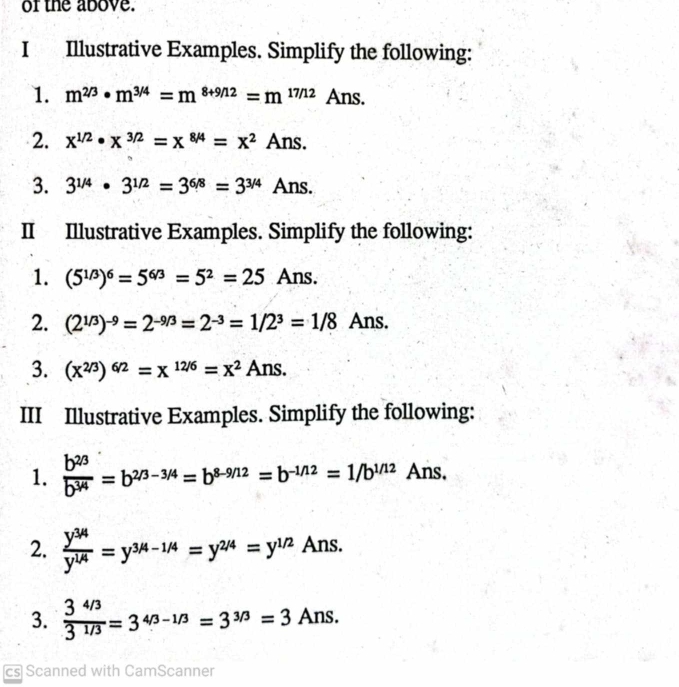 of the above. 
I Illustrative Examples. Simplify the following: 
1. m^(2/3)· m^(3/4)=m^(8+9/12)=m^(17/12) Ans. 
2. x^(1/2)· x^(3/2)=x^(8/4)=x^2Ans. 
3. 3^(1/4)· 3^(1/2)=3^(6/8)=3^(3/4)Ans. 
II Illustrative Examples. Simplify the following: 
1. (5^(1/3))^6=5^(6/3)=5^2=25 Ans. 
2. (2^(1/3))^-9=2^(-9/3)=2^(-3)=1/2^3=1/8 Ans. 
3. (x^(2/3))^6/2=x^(12/6)=x^2Ans. 
III Illustrative Examples. Simplify the following: 
1.  (b^(2/3))/b^(3/4) =b^(2/3-3/4)=b^(8-9/12)=b^(-1/12)=1/b^(1/12) Ans. 
2.  (y^(3/4))/y^(1/4) =y^(3/4-1/4)=y^(2/4)=y^(1/2)Ans. 
3.  (3^(4/3))/3^(1/3) =3^(4/3-1/3)=3^(3/3)=3Ans. 
cs Scanned with CamScanner