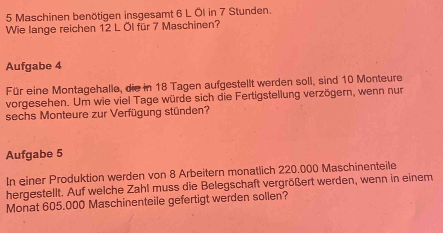 Maschinen benötigen insgesamt 6 L Öl in 7 Stunden. 
Wie lange reichen 12 L Öl für 7 Maschinen? 
Aufgabe 4 
Für eine Montagehalle, die in 18 Tagen aufgestellt werden soll, sind 10 Monteure 
vorgesehen. Um wie viel Tage würde sich die Fertigstellung verzögern, wenn nur 
sechs Monteure zur Verfügung stünden? 
Aufgabe 5 
In einer Produktion werden von 8 Arbeitern monatlich 220.000 Maschinenteile 
hergestellt. Auf welche Zahl muss die Belegschaft vergrößert werden, wenn in einem 
Monat 605.000 Maschinenteile gefertigt werden sollen?