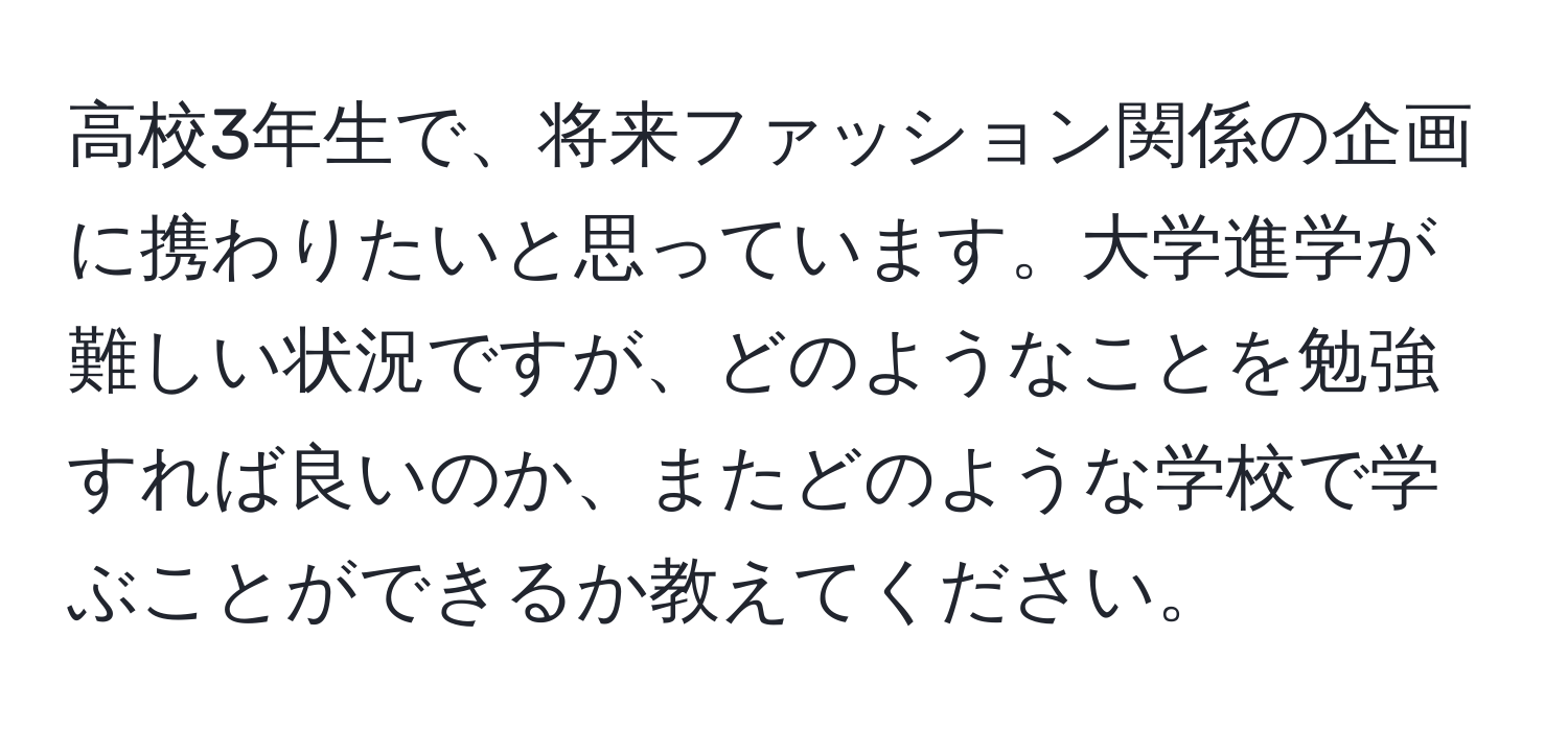 高校3年生で、将来ファッション関係の企画に携わりたいと思っています。大学進学が難しい状況ですが、どのようなことを勉強すれば良いのか、またどのような学校で学ぶことができるか教えてください。