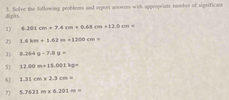 digits. 3. Solve the following problems and report answers with appropriate number of significan 
1) 6.201cm+7.4cm+0.68cm+12.0cm=
2) 1.6km+1.62m+1200cm=
3) 8.264g-7.8g=
5) 12.00m+15.001kg=
6) 1.31cm* 2.3cm=
7) 5.7621m* 6.201m=