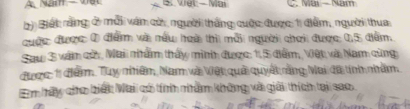 A Nam — VBL S. Vet - Mai C. Mai - Nam 
bi Biết rằng ở mỗi văn cử, người thắng cuộc được 1 đểm, người thua 
cuộc được 0 điểm và nấu hoà thì mỗi người chơi được 0,5 đểm. 
Saw 3 văm cửn, Mai nẩm thấy minh được: 1, 5 điểm, Vật và Nam cùng 
được: 11 điểm. Tuy nhiêm, Nam và Vệt quải quyết rằng Mai đã tính nhăm. 
Em hấy cho biết Mai có tíìì nầm không và giải thích tại sao.