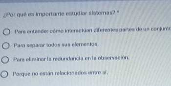 ¿Por qué es importante estudiar sistemas? *
Para entender cómo interactúan diferentes partes de un conjunto
Para separar todos sus elementos.
Para eliminar la redundancia en la observación.
Porque no están relacionados entre sí.