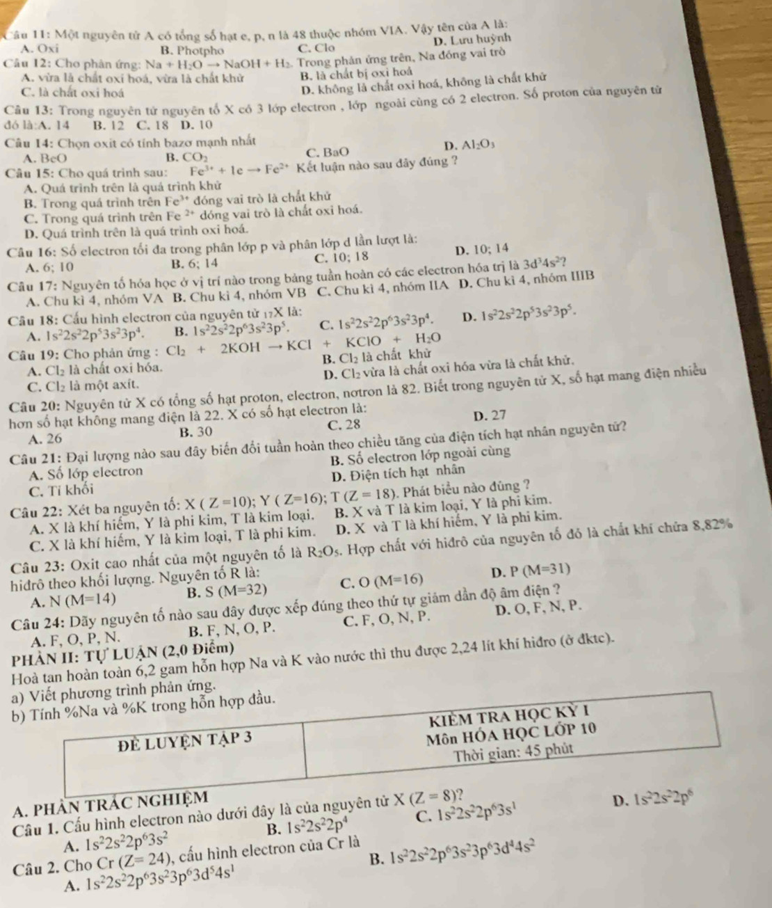 Cầu 11: Một nguyên tử A có tổng số hạt e, p, n là 48 thuộc nhóm VIA. Vậy tên của A là:
D. Lưu huỳnh
A. Oxi B. Photpho C. Clo
Cầu 12: Cho phân ứng: Na+H_2Oto NaOH+H_2. Trong phản ứng trên, Na đóng vai trò
A. vừa là chất oxi hoá, vừa là chất khử B. là chất bị oxỉ hoả
C. là chất oxi hoá
D. không là chất oxi hoá, không là chất khử
Câu 13: Trong nguyên tử nguyên tố X có 3 lớp electron , lớp ngoài cùng có 2 electron. Số proton của nguyên tử
đó là:A. 14 B. 12 C. 18 D. 10
Câu 14: Chọn oxit có tính bazơ mạnh nhất
A. BcO CO_2 C. BaO
D. Al_2O_3
B.
Câu 15: Cho quá trình sau: Fe^(3+)+1e to Fe^(2+) Kết luận nào sau đây đúng ?
A. Quá trình trên là quá trình khử
B. Trong quá trình trên Fe^(3+) đóng vai trò là chất khử
C. Trong quá trình trên Fe 2+ dóng vai trò là chất oxi hoá.
D. Quá trình trên là quá trình oxi hoá.
Câu 16: Số electron tối đa trong phân lớp p và phân lớp d lần lượt là:
D. 10:14
A. 6; 10 B. 6; 14
C. 10:18
Câu 17: Nguyên tố hóa học ở  1 vi trí nào trong bảng tuần hoàn có các electron hóa trị là 3d^34s^2
A. Chu kì 4, nhóm VA B. Chu kì 4, nhóm VB C. Chu kì 4, nhóm IIA D. Chu kì 4, nhóm IIIB
Cầu 18: Cấu hình electron của nguyên tử 17X là: 1s^22s^22p^63s^23p^4. D. 1s^22s^22p^53s^23p^5.
A. 1s^22s^22p^53s^23p^4. B. 1s^22s^22p^63s^23p^5. C.
* Câu 19: Cho phản ứng : Cl_2+ 2KOH to K Cl * KClO+H_2O
B. Cl_2 là chất khử
A. Cl_2 là chất oxi hóa.
C. Cl_2 là một axít. D. Cl₂ vừa là chất oxi hóa vừa là chất khử,
Câu 20: Nguyên tử X có tổng số hạt proton, electron, nơtron là 82. Biết trong nguyên tử X, số hạt mang điện nhiều
hơn số hạt không mang điện là 22. X có số hạt electron là:
A. 26 B. 30 C. 28 D. 27
Câu 21: Đại lượng nào sau đây biến đổi tuần hoàn theo chiều tăng của điện tích hạt nhân nguyên tử?
A. Số lớp electron B. Số electron lớp ngoài cùng
C. Tỉ khối D. Điện tích hạt nhân
T(Z=18) 5. Phát biểu nào đũng ?
Câu 22: Xét ba nguyên tố: X(Z=10);Y(Z=16) B. X và T là kim loại, Y là phỉ kim.
A. X là khí hiếm, Y là phi kim, T là kim loại.
C. X là khí hiếm, Y là kim loại, T là phi kim. D. X và T là khí hiếm, Y là phi kim.
Câu 23: Oxit cao nhất của một nguyên tố là R_2O_5. Hợp chất với hiđrô của nguyên tố đỏ là chất khí chứa 8,82%
hidrô theo khối lượng. Nguyên tố R là:
A. N (M=14) B. S(M=32) C. O(M=16) D. P(M=31)
Câu 24: Dãy nguyên tố nào sau dây được xếp đúng theo thứ tự giám dần độ âm điện ?
A. F, O, P, N. B. F, N, O, P. C. F, O, N, P. D. O, F, N, P.
PHÀN II: TULUAN (2,0 Điểm)
Hoà tan hoàn toàn 6,2 gam hỗn hợp Na và K vào nước thì thu được 2,24 lít khí hiđro (ở đktc).
hương trình phản ứng.
A. phÀN TR
Cầu 1. Cầu hình electron nào dưới đây là của nguy 1s^22s^22p^63s^1
B. 1s^22s^22p^4 C.
A. 1s^22s^22p^63s^2
B. 1s^22s^22p^63s^23p^63d^44s^2
Câu 2. Cho 1s^22s^22p^63s^23p^63d^54s^1 Cr (Z=24) , cấu hình electron của Cr là
A.