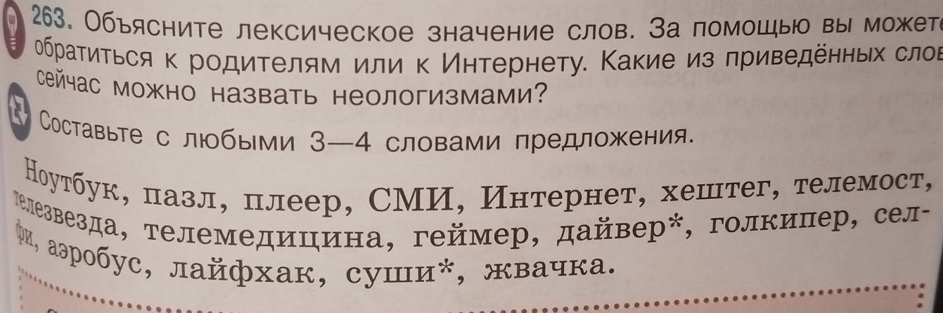 A 263. Объясните лексическое значение слов. За помошыю вы можете 
браτиτься κ родиτелям или κ Иηтернету. Κакие из πриведенньх слов 
сейас можно назвать неологизмами? 
Составьте с любыми 3—4 словами предложения. 
Ноутбук, пазл, плеер, СМИ, Интернет, хештег, телемост, 
гелезвезда, телемедицина, геймер, дайвер*, голкипер, сел- 
Φи, аэробус, лайфхак, суши*, жвачка.