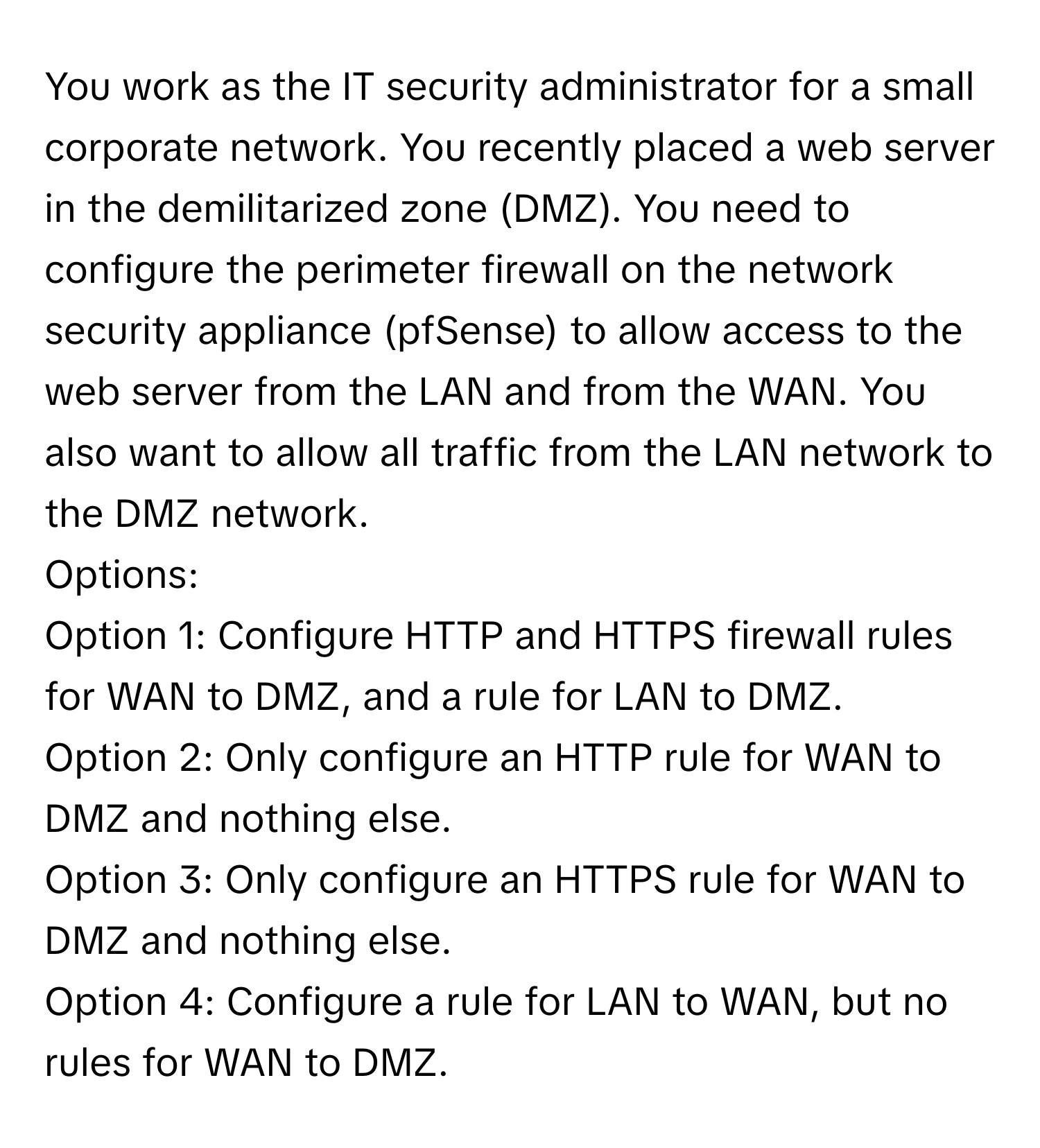 You work as the IT security administrator for a small corporate network. You recently placed a web server in the demilitarized zone (DMZ). You need to configure the perimeter firewall on the network security appliance (pfSense) to allow access to the web server from the LAN and from the WAN. You also want to allow all traffic from the LAN network to the DMZ network.

Options: 
Option 1: Configure HTTP and HTTPS firewall rules for WAN to DMZ, and a rule for LAN to DMZ. 
Option 2: Only configure an HTTP rule for WAN to DMZ and nothing else. 
Option 3: Only configure an HTTPS rule for WAN to DMZ and nothing else. 
Option 4: Configure a rule for LAN to WAN, but no rules for WAN to DMZ.