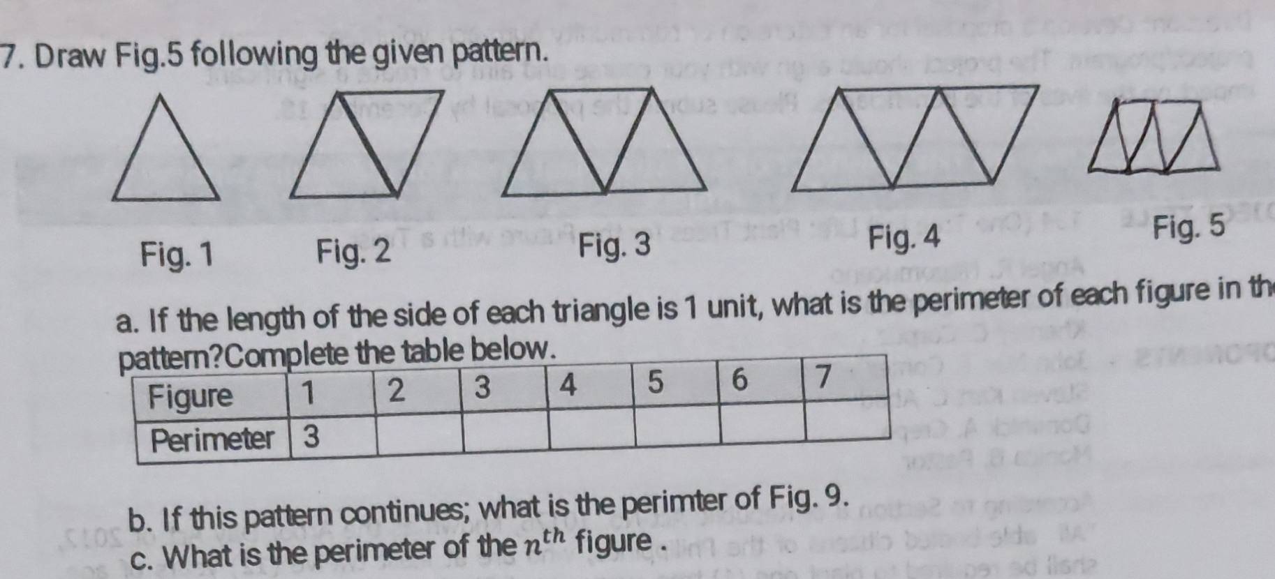 Draw Fig.5 following the given pattern. 
Fig. 4 
Fig. 1 Fig. 2 Fig. 3 Fig. 5 
a. If the length of the side of each triangle is 1 unit, what is the perimeter of each figure in th 
b. If this pattern continues; what is the perimter of Fig. 9. 
c. What is the perimeter of the n^(th) figure .