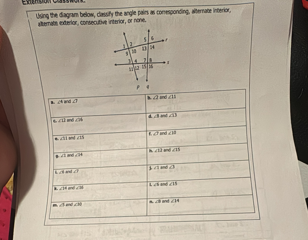 Extension Classwork.
Using the diagram below, classify the angle pairs as corresponding, alternate interior,
alternate exterior, consecutive interior, or none.

a. ∠ 4 and ∠ 7 b. ∠ 2 and ∠ 11
d. ∠ 8
C. ∠ 12 and ∠ 16 and ∠ 13
e. ∠ 11 and ∠ 15 f ∠ 7 and ∠ 10
h. ∠ 12 and ∠ 15
g. ∠ 1 and ∠ 14
j. ∠ 1 and ∠ 3
[. ∠ 6 and ∠ 7
1.
k. ∠ 14 and ∠ 16 ∠ 6 and ∠ 15
n. ∠ 8 and ∠ 14
m. ∠ 5 and ∠ 10