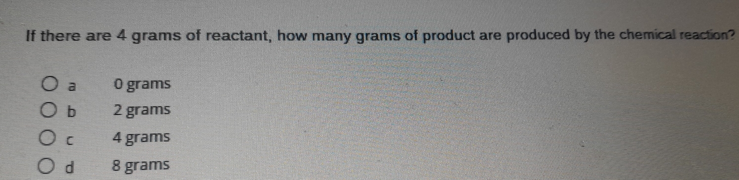 If there are 4 grams of reactant, how many grams of product are produced by the chemical reaction?
a O grams
b 2 grams
[ 4 grams
d 8 grams