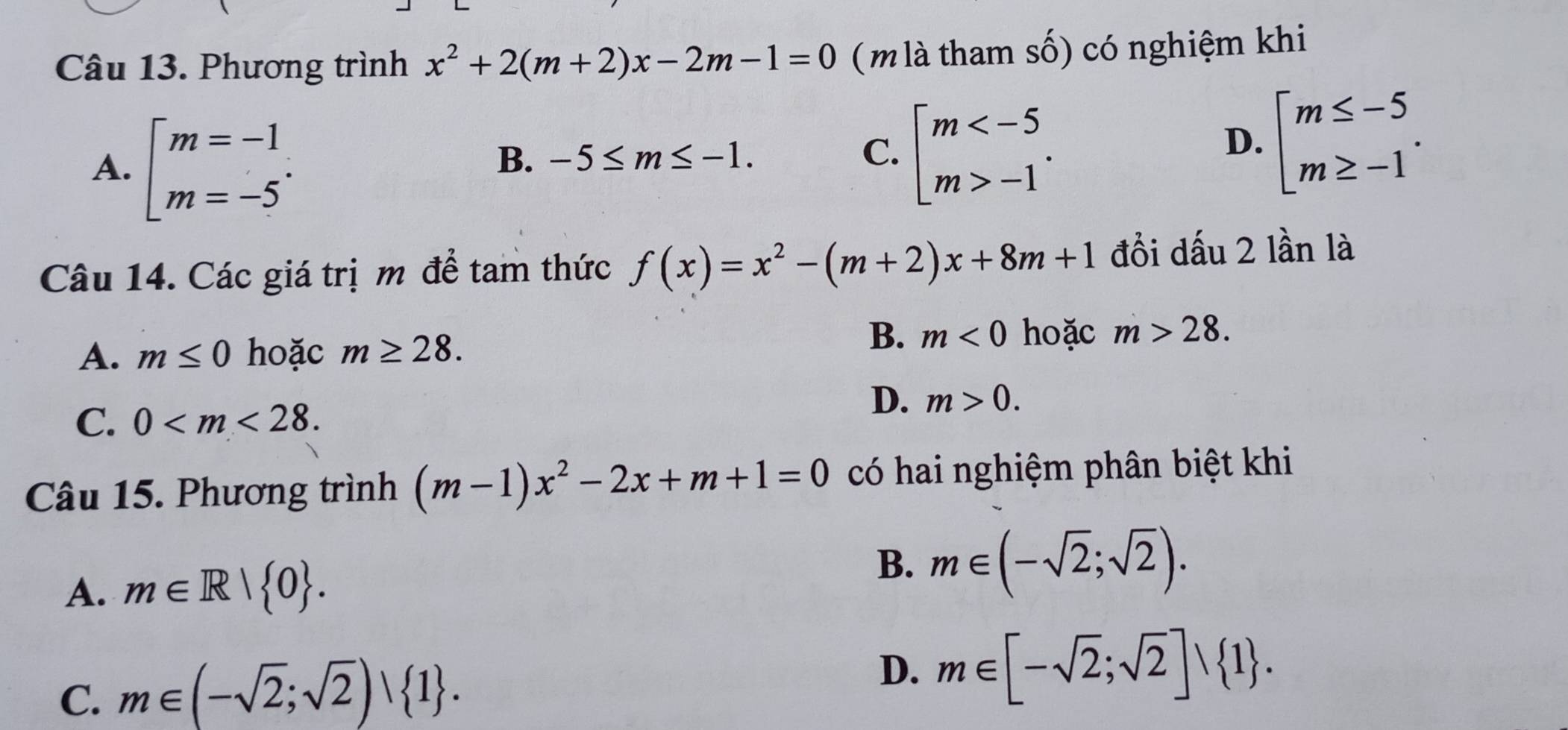 Phương trình x^2+2(m+2)x-2m-1=0 ( m là tham số) có nghiệm khi
A. beginarrayl m=-1 m=-5endarray..
B. -5≤ m≤ -1. C. beginarrayl m -1endarray..
D. beginarrayl m≤ -5 m≥ -1endarray.. 
Câu 14. Các giá trị m để tam thức f(x)=x^2-(m+2)x+8m+1 đồi dấu 2 lần là
A. m≤ 0 hoặc m≥ 28.
B. m<0</tex> hoặc m>28.
C. 0 .
D. m>0. 
Câu 15. Phương trình (m-1)x^2-2x+m+1=0 có hai nghiệm phân biệt khi
B.
A. m∈ R| 0. m∈ (-sqrt(2);sqrt(2)).
C. m∈ (-sqrt(2);sqrt(2))∪  1. D. m∈ [-sqrt(2);sqrt(2)]∪  1.