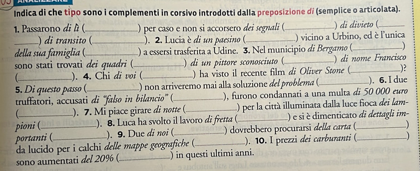 Indica di che tipo sono i complementi in corsivo introdotti dalla preposizione di (semplice o articolata). 
1. Passarono di lì (_ ) per caso e non si accorsero dei segnali (_ ) di divieto (_ 
_) di transito (_ ). 2. Lucia è di un paesino ( _) vicino a Urbino, ed è l'unica 
della ua famiglia ()_ ) a essersi trasferita a Udine. 3. Nel municipio di Bergamo (_ ) 
sono stati trovati dei quadri (_ ) di un pittore sconosciuto (_ ) di nome Francisco 
). 4. Chi di voi (_ ) ha visto il recente film di Oliver Stone ( _)? 
5. Di questo passo (_ ) non arriveremo mai alla soluzione del problema (_ ). 6. I due 
truffatori, accusati di “falso in bilancio” ( _), furono condannati a una multa di 50 000 euro 
 ). 7. Mi piace girare di notte ( _() per la città illuminata dalla luce fioca dei lam- 
pioni (_ ). 8. Luca ha svolto il lavoro di fretta (_ () e si è dimenticato di dettagli im- 
portanti ( _). 9. Due di noi (_ ) dovrebbero procurarsi della carta ( _) 
da lucido per i calchi delle mappe geografiche (._ ). 10. I prezzi dei carburanti ( ) 
sono aumentati del 20% (_ ) in questi ultimi anni.