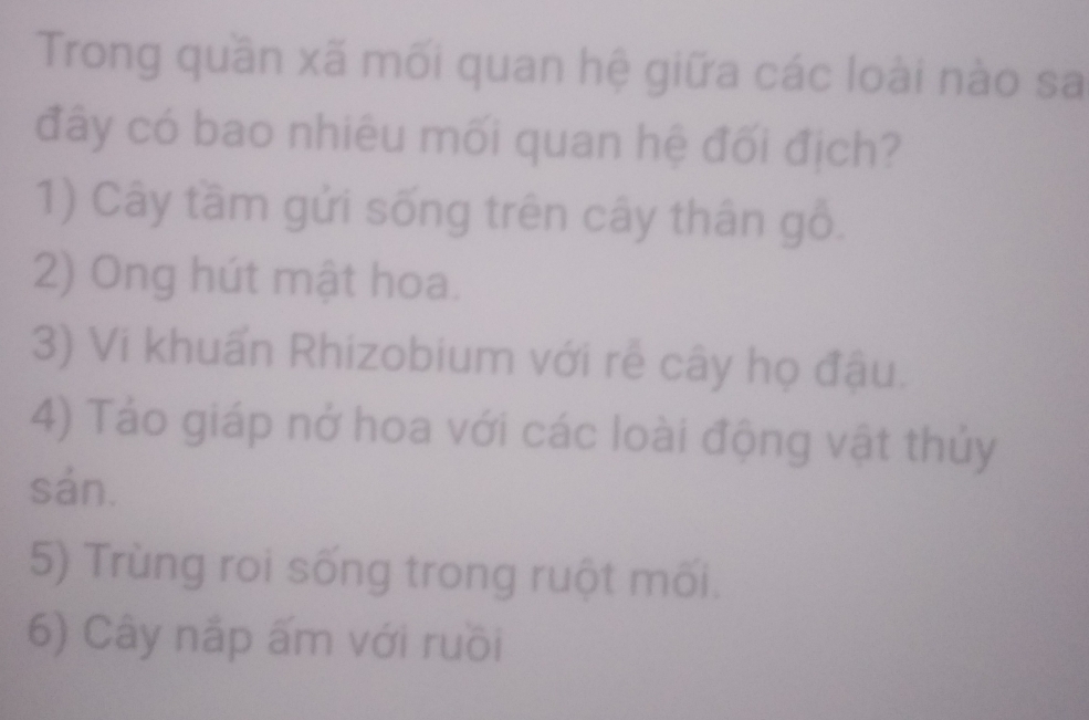 Trong quần xã mối quan hệ giữa các loài nào sa
đây có bao nhiêu mối quan hệ đối địch?
1) Cây tầm gửi sống trên cây thân gỗ.
2) Ong hút mật hoa.
3) Vi khuẩn Rhizobium với rễ cây họ đậu.
4) Tảo giáp nở hoa với các loài động vật thủy
sản.
5) Trùng roi sống trong ruột mối.
6) Cây nắp ấm với ruồi