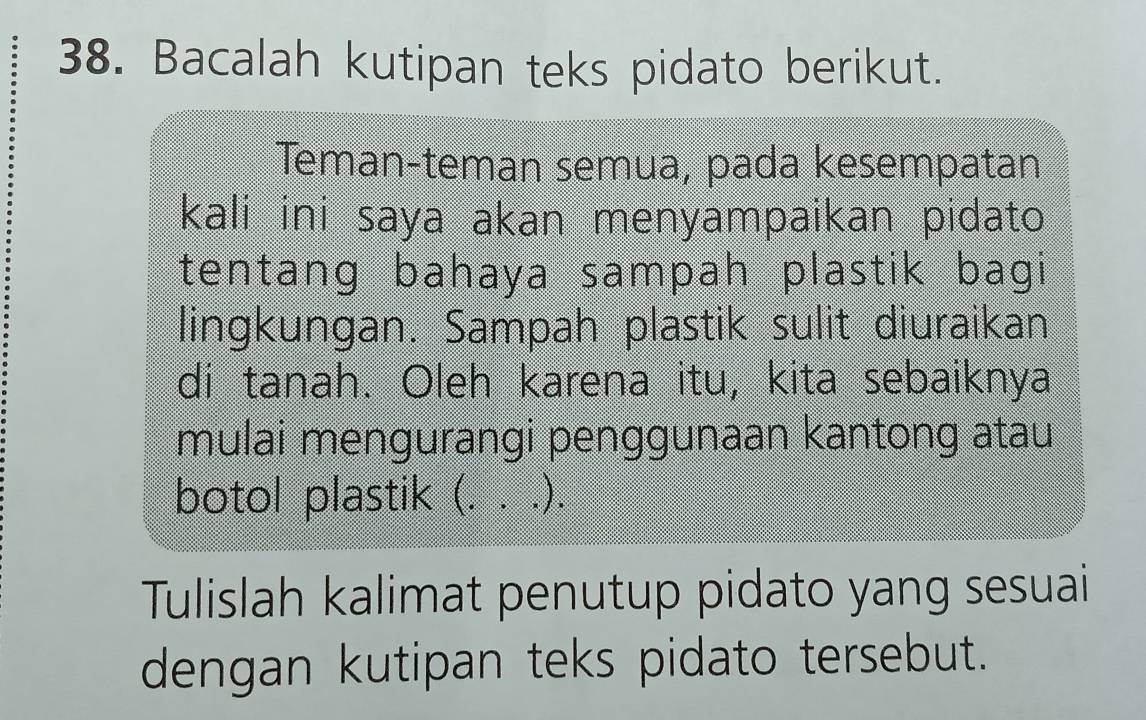 Bacalah kutipan teks pidato berikut. 
Teman-teman semua, pada kesempatan 
kali ini saya akan menyampaikan pidato 
tentang bahaya sampah plastik bagi 
lingkungan. Sampah plastik sulit diuraikan 
di tanah. Oleh karena itu, kita sebaiknya 
mulai mengurangi penggunaan kantong atau 
botol plastik (. . .). 
Tulislah kalimat penutup pidato yang sesuai 
dengan kutipan teks pidato tersebut.