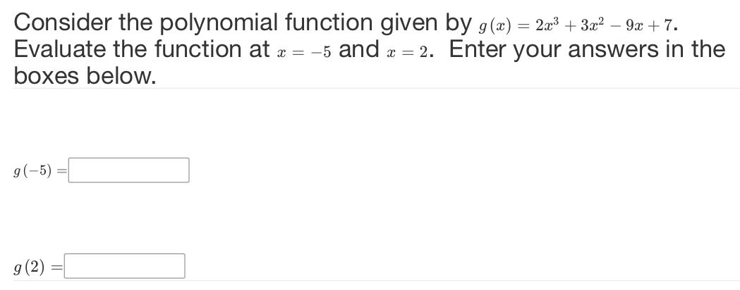 Consider the polynomial function given by g(x)=2x^3+3x^2-9x+7. 
Evaluate the function at x=-5 and x=2. Enter your answers in the 
boxes below.
g(-5)=□
g(2)=□