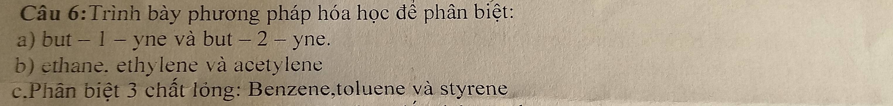 Trình bày phương pháp hóa học để phân biệt: 
a) but - 1 - yne và but - 2 - yne. 
b) ethane. ethylene và acetylene 
c.Phân biệt 3 chất lỏng: Benzene,toluene và styrene