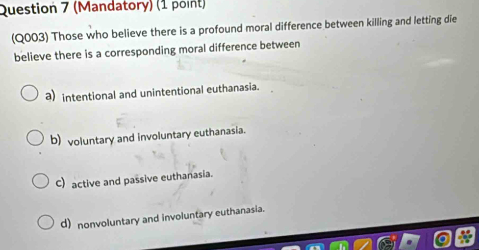 (Mandatory) (1 point)
(Q003) Those who believe there is a profound moral difference between killing and letting die
believe there is a corresponding moral difference between
a) intentional and unintentional euthanasia.
b) voluntary and involuntary euthanasia.
C) active and passive euthanasia.
d) nonvoluntary and involuntary euthanasia.