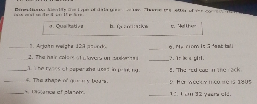 Directions: Identify the type of data given below. Choose the letter of the correct fro
box and write it on the line.
a. Qualitative b. Quantitative c. Neither
_1. Arjohn weighs 128 pounds. _6. My mom is 5 feet tall
_2. The hair colors of players on basketball. _7. It is a girl.
_3. The types of paper she used in printing. _8. The red cap in the rack.
_4. The shape of gummy bears. _9. Her weekly income is 180$
_5. Distance of planets. _10. I am 32 years old.