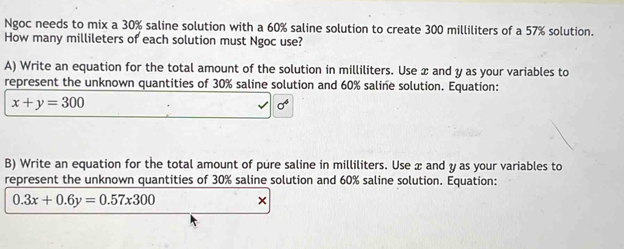 Ngoc needs to mix a 30% saline solution with a 60% saline solution to create 300 milliliters of a 57% solution. 
How many millileters of each solution must Ngoc use? 
A) Write an equation for the total amount of the solution in milliliters. Use x and y as your variables to 
represent the unknown quantities of 30% saline solution and 60% saline solution. Equation:
x+y=300
0^6
B) Write an equation for the total amount of pure saline in milliliters. Use x and y as your variables to 
represent the unknown quantities of 30% saline solution and 60% saline solution. Equation:
0.3x+0.6y=0.57x300
×