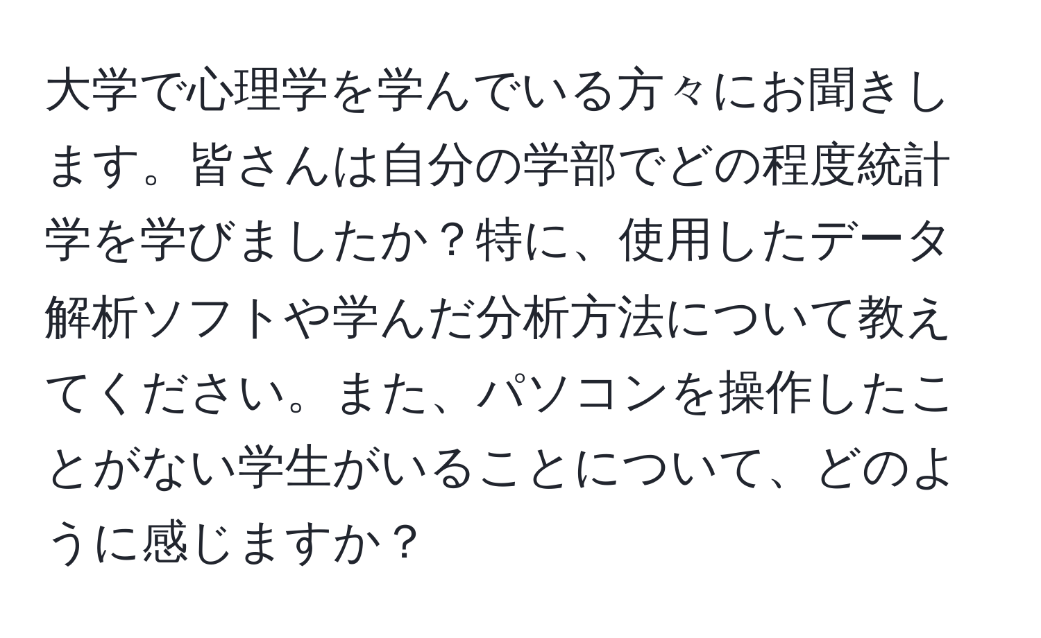 大学で心理学を学んでいる方々にお聞きします。皆さんは自分の学部でどの程度統計学を学びましたか？特に、使用したデータ解析ソフトや学んだ分析方法について教えてください。また、パソコンを操作したことがない学生がいることについて、どのように感じますか？