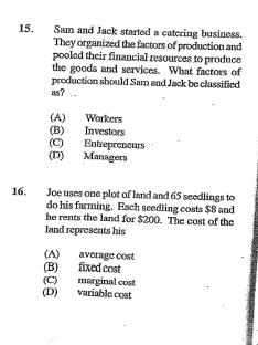 Sam and Jack started a catering business.
They organized the factors of production and
pooled their financial resources to produce
the goods and services. What factors of
production should Sam and Jack be classified
as?. .
(A) Workers
(B) Investors
(C) Entrepreneurs
(D) Managers
16. Joe uses one plot of land and 65 seedlings to
do his farming. Each seedling costs $8 and
he rents the land for $200. The cost of the
land represents his
(A) average cost
(B) fixed cost
(C) marginal cost
(D) variable cost