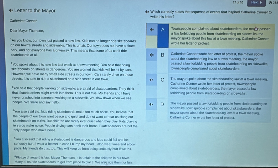 of 20 Next ▶ 26:5
Letter to the Mayor Which correctly states the sequence of events that inspired Catherine Conner to
write this letter?
Catherine Conner
Dear Mayor Thomson, Townspeople complained about skateboarders, the may  passed
a law forbidding people from skateboarding on sidewalks, the
mayor spoke about this law at a town meeting, Catherine Conner
²As you know, our town just passed a new law. Kids can no longer ride skateboards wrote her letter of protest.
on our town's streets and sidewalks. This is unfair. Our town does not have a skate
park, and not everyone has a driveway. This means that some of us can't ride Catherine Conner wrote her letter of protest, the mayor spoke
skateboards at all.
B
about the skateboarding law at a town meeting, the mayor
You spoke about this new law last week at a town meeting. You said that riding passed a law forbidding people from skateboarding on sidewalks,
skateboards on streets is dangerous. You are worried that kids will be hit by cars. townspeople complained about skateboarders.
However, we have many small side streets in our town. Cars rarely drive on these
streets. It is safe to ride a skateboard on a side street in our town. C The mayor spoke about the skateboarding law at a town meeting,
Catherine Conner wrote her letter of protest, townspeople
*You said that people walking on sidewalks are afraid of skateboarders. They think complained about skateboarders, the mayor passed a law
that skateboarders might crash into them. This is not true. My friends and I have forbidding people from skateboarding on sidewalks.
never crashed into someone walking on a sidewalk. We slow down when we see
people. We smile and say hello. The mayor passed a law forbidding people from skateboarding on
D
sidewalks, townspeople complained about skateboarders, the
“You also said that kids riding skateboards make too much noise. You believe that mayor spoke about the skateboarding law at a town meeting,
the people of our town want peace and quiet and do not want to hear us clang our Catherine Conner wrote her letter of protest.
skateboards on curbs. But children are rarely ever quiet when they play. Kids playing
in yards make noise. People driving cars honk their horns. Skateboarders are not the
only people who make noise.
"You also said that riding a skateboard is dangerous and kids could fall and be
seriously hurt. I wear a helmet in case I bump my head. I also wear knee and elbow
pads. My friends do this, too. This will keep us from being seriously hurt if we fall.
*Please change this law, Mayor Thomson. It is unfair to the children in our town.
Many of us ride skateboards to get from place to place. We also ride them for fun.