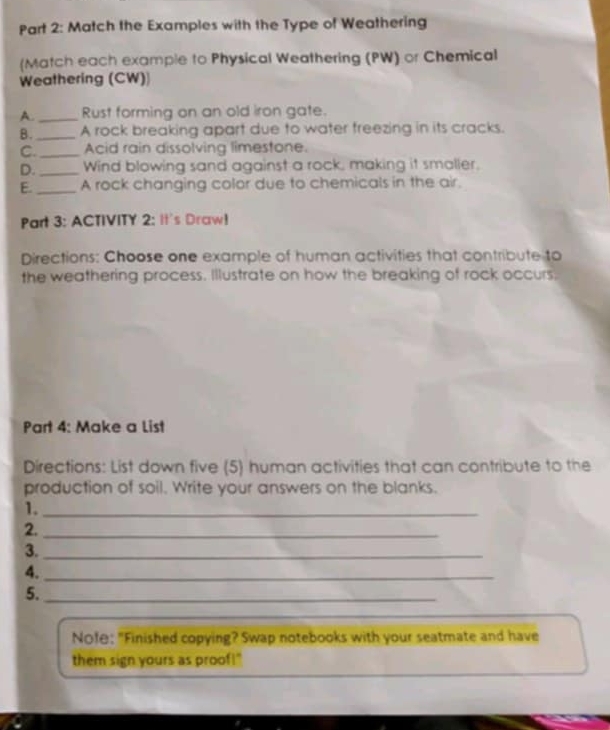 Match the Examples with the Type of Weathering 
(Match each example to Physical Weathering (PW) or Chemical 
Weathering (CW) 
A._ Rust forming on an old iron gate. 
B._ A rock breaking apart due to water freezing in its cracks. 
C._ Acid rain dissolving limestone. 
D._ Wind blowing sand against a rock, making it smaller. 
E._ A rock changing color due to chemicals in the air. 
Part 3: ACTIVITY 2: It's Draw! 
Directions: Choose one example of human activities that contribute to 
the weathering process. Illustrate on how the breaking of rock occurs, 
Part 4: Make a List 
Directions: List down five (5) human activities that can contribute to the 
production of soil. Write your answers on the blanks. 
1._ 
2._ 
3._ 
4._ 
5._ 
Nofe: "Finished copying? Swap notebooks with your seatmate and have 
them sign yours as proof!"