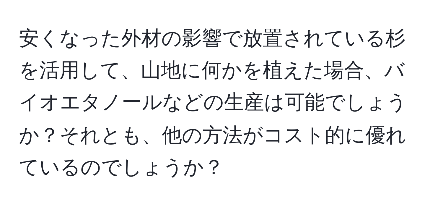 安くなった外材の影響で放置されている杉を活用して、山地に何かを植えた場合、バイオエタノールなどの生産は可能でしょうか？それとも、他の方法がコスト的に優れているのでしょうか？