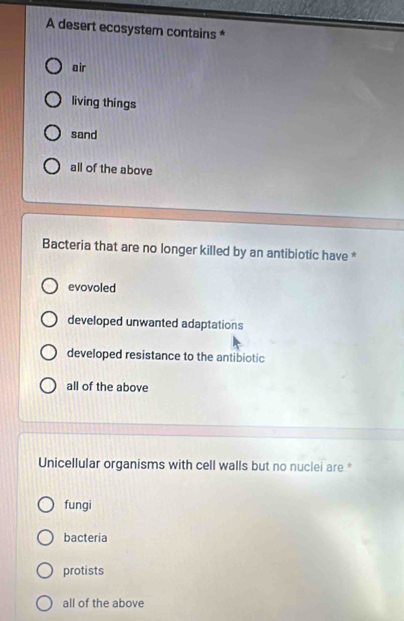 A desert ecosystem contains *
air
living things
sand
all of the above
Bacteria that are no longer killed by an antibiotic have *
evovoled
developed unwanted adaptations
developed resistance to the antibiotic
all of the above
Unicellular organisms with cell walls but no nuclei are *
fungi
bacteria
protists
all of the above