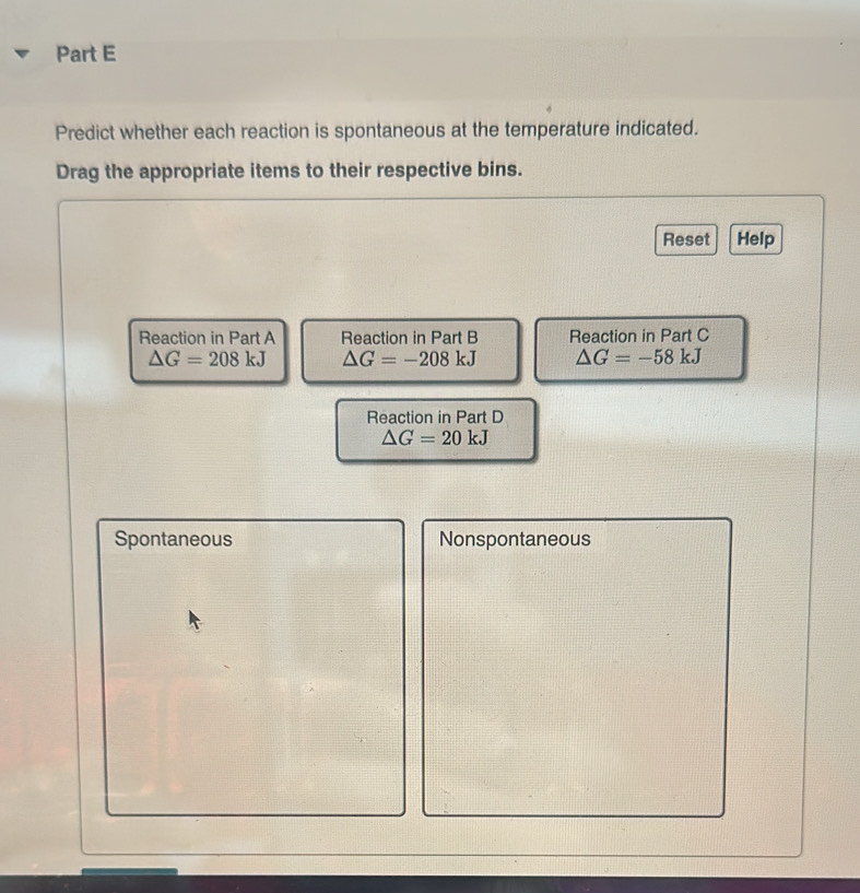 Predict whether each reaction is spontaneous at the temperature indicated.
Drag the appropriate items to their respective bins.
Reset Help
Reaction in Part A Reaction in Part B Reaction in Part C
△ G=208kJ △ G=-208kJ △ G=-58kJ
Reaction in Part D
△ G=20kJ
Spontaneous Nonspontaneous