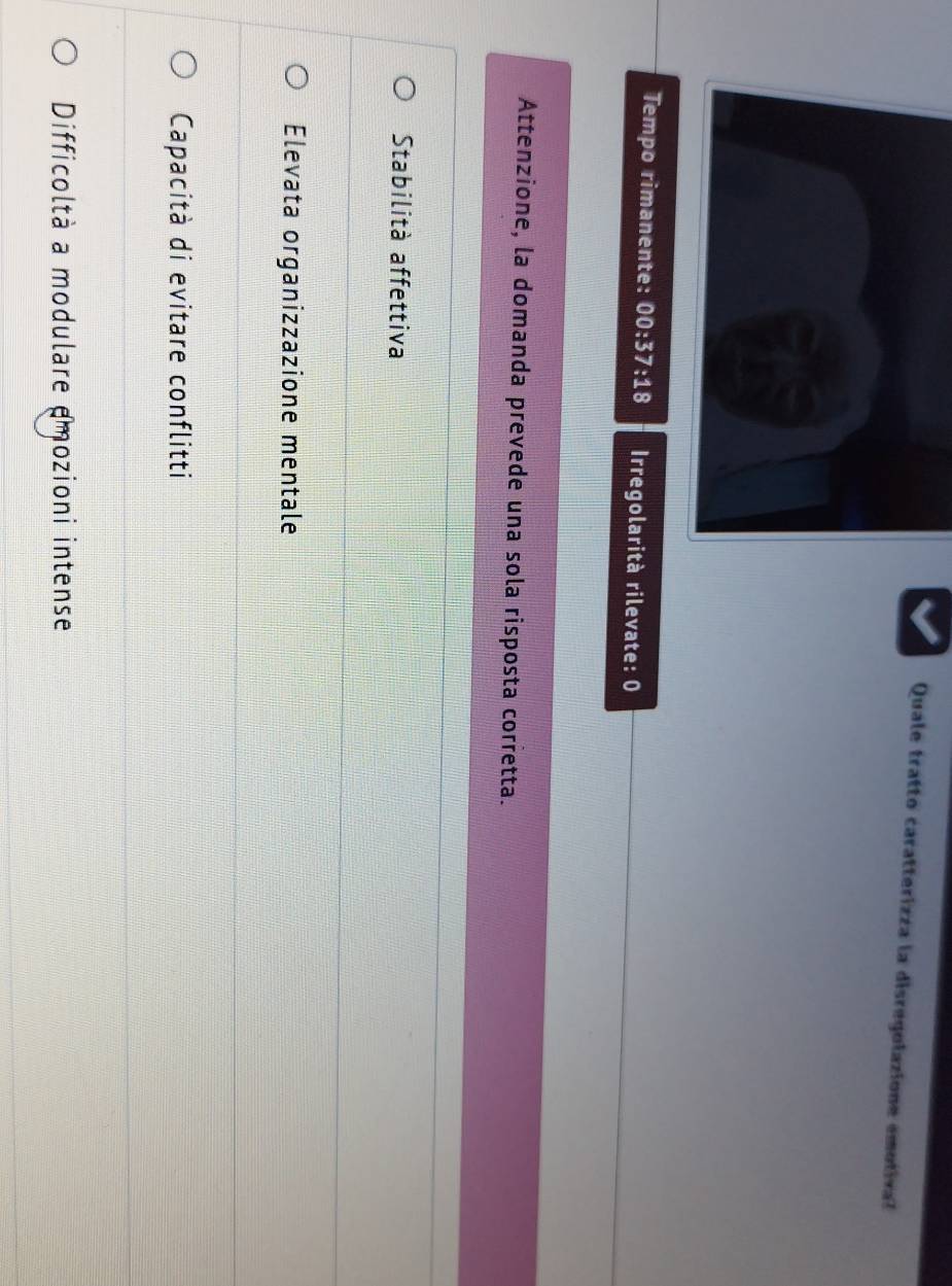 Quale tratto caratterizza la disregolazione emotiva?
Tempo rimanente: 00:37:18 Irregolarità rilevate: 0
Attenzione, la domanda prevede una sola risposta corretta.
Stabilità affettiva
Elevata organizzazione mentale
Capacità di evitare conflitti
Difficoltà a modulare amozioni intense