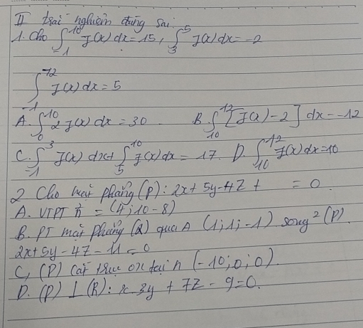 thai holiein dui a
A. Olo ∈t _(-1)^(10)J(x)dx=15_3J(x)dx=-2
∈t _(-1)^(72)1(x)dx=5
A ∈t _0^((10)27(x)dx=30 k ∈t _(10)^(12)[f(x)-2]dx=-12
C ∈t _1^3J(x)dx+∈t _5^(10)f(x)dx=17 D. ∈t _(10)^(12)f(x)dx=10
2 Cho hai phang (P):2x+5y-4z+=0
A. VIPT ^2)_n=(4,10
B. pr mar Plaing (Q) qua A (1,1,-1) log 2xy^(2))
2x+5y-4z-11=0 (-10;0;0)
C_1(P) Cat luce on( fain
D. (P)⊥ (R):x-3y+7z-9=0.