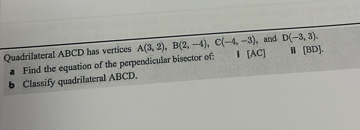 Quadrilateral ABCD has vertices A(3,2), B(2,-4), C(-4,-3) , and D(-3,3). 
a Find the equation of the perpendicular bisector of: l [AC] ⅱ[BD]. 
6 Classify quadrilateral ABCD.