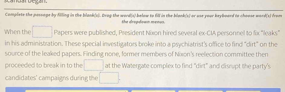 scandal began.
Complete the passage by filling in the blank(s). Drag the word(s) below to fill in the blank(s) or use your keyboard to choose word(s) from
the dropdown menus.
When the beginarrayr an+x+a+x=a+ □ /□   when ab  a/b  c+x+a+x+a+a+c+b+c+a+b+c+a+b+c+a+b+c+a=□  w+a+b+c+a+b+c+a +b+c+a+b+c+a+a+b+c+a+b+c+a+b+a+b+c=a+a^+endarray.  Papers were published, President Nixon hired several ex-CIA personnel to fix “leaks”
in his administration. These special investigators broke into a psychiatrist’s office to find “dirt” on the
source of the leaked papers. Finding none, former members of Nixon’s reelection committee then
proceeded to break in to the beginarrayr a+++++++++++++=frac  frac b=□  at the Watergate complex to find “dirt” and disrupt the party’s
candidates’ campaigns during the beginarrayr □ +x+a+x+a+x+a=a =n  4/5  4/5   4/5 x+c+x+a+x+a+x+a+x+a+x+a+x+a+b^5  4/5 x=x+a+x+a+x+a+x+c+a+b+c+a+b+c+a+b+c+a+b+c+a+·s +  4/5 x=□ endarray