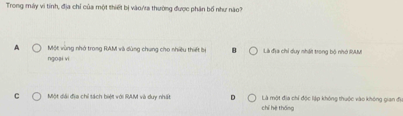 Trong máy vì tính, địa chỉ của một thiết bị vào/ra thường được phân bố như nào?
A Một vùng nhớ trong RAM và dùng chung cho nhiều thiết bị B Là địa chí duy nhất trong bộ nhớ RAM
ngoại vi
C Một dái địa chỉ tách biệt với RAM và duy nhất D Là một địa chí độc lập không thuộc vào không gian đị
chí hệ thống