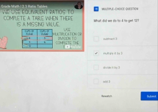 Grade Math I 2.3 Ratio Tables
e USE équivAlEnt RATIOS To ! MULTPLE-CHOICE QUESTION
COMPLETE A TABLE WHEN THERE What did we do to 4 to get 12?
IS A MISSING VALUE.
USE
ULTPLICATION CD
INSON TO
COMPLETE THE sabfract 3
bìh
multply it by 3
divide it by 3
a, 3
Rasnerahs th Submit