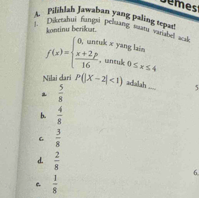 Demest
A. Pilihlah Jawaban yang paling tepat!
1. Diketahuì fungsi peluang suatu variabel acak
kontinu berikut.
f(x)=beginarrayl 0,untukxyanglain  (x+2p)/16 ,untuk0≤ x≤ 4endarray.
Nilai dari P(|X-2|<1) adalah .... 5
a  5/8 
b.  4/8 
C.  3/8 
d.  2/8 
6.
e.  1/8 