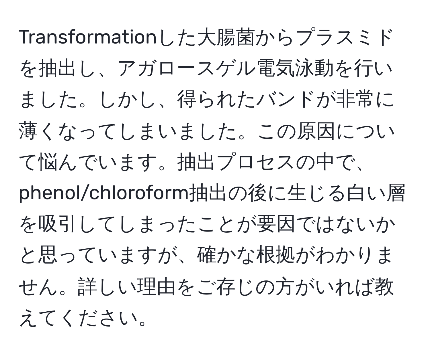 Transformationした大腸菌からプラスミドを抽出し、アガロースゲル電気泳動を行いました。しかし、得られたバンドが非常に薄くなってしまいました。この原因について悩んでいます。抽出プロセスの中で、phenol/chloroform抽出の後に生じる白い層を吸引してしまったことが要因ではないかと思っていますが、確かな根拠がわかりません。詳しい理由をご存じの方がいれば教えてください。