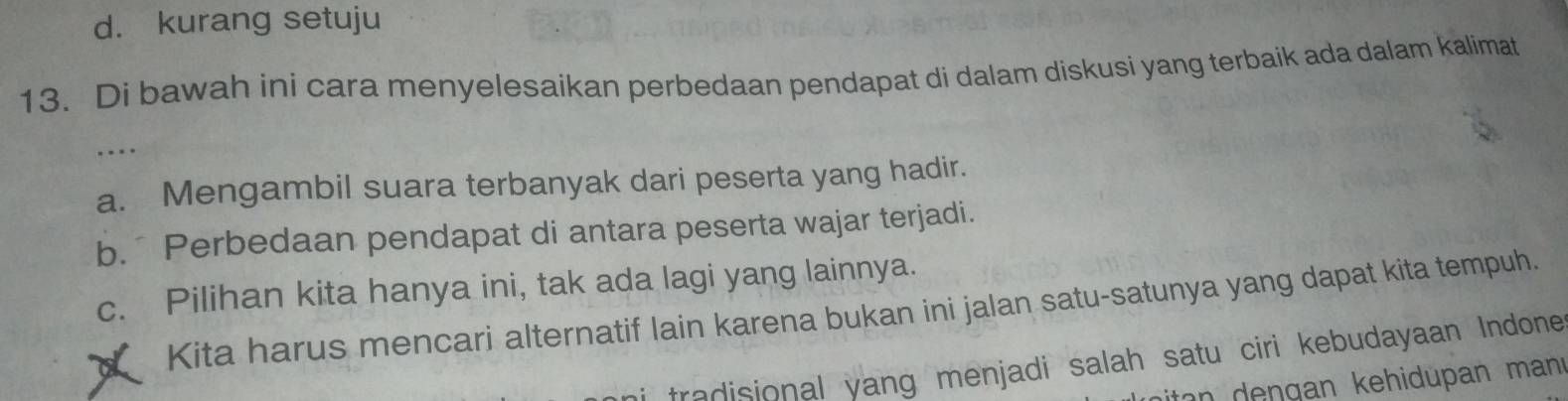 d. kurang setuju
13. Di bawah ini cara menyelesaikan perbedaan pendapat di dalam diskusi yang terbaik ada dalam kalimat
…
a. Mengambil suara terbanyak dari peserta yang hadir.
b. Perbedaan pendapat di antara peserta wajar terjadi.
c. Pilihan kita hanya ini, tak ada lagi yang lainnya.
Kita harus mencari alternatif lain karena bukan ini jalan satu-satunya yang dapat kita tempuh.
tradisional yang menjadi salah satu ciri kebudayaan Indone
ton n g an kehidupan man .