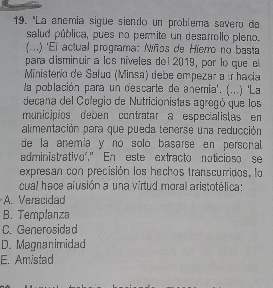 “La anemia sigue siendo un problema severo de
salud pública, pues no permite un desarrollo pleno.
(...) ‘El actual programa: Niños de Hierro no basta
para disminuir a los niveles del 2019, por lo que el
Ministerio de Salud (Minsa) debe empezar a ir hacia
la población para un descarte de anemia'. ( (.) ‘La
decana del Colegio de Nutricionistas agregó que los
municipios deben contratar a especialistas en
alimentación para que pueda tenerse una reducción
de la anemia y no solo basarse en personal 
administrativo'.” En este extracto noticioso se
expresan con precisión los hechos transcurridos, lo
cual hace alusión a una virtud moral aristotélica:
A. Veracidad
B. Templanza
C. Generosidad
D. Magnanimidad
E. Amistad