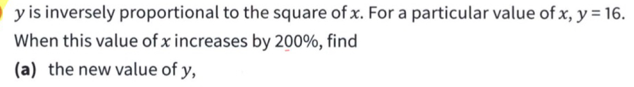 y is inversely proportional to the square of x. For a particular value of x, y=16. 
When this value of x increases by 200%, find 
(a) the new value of y,