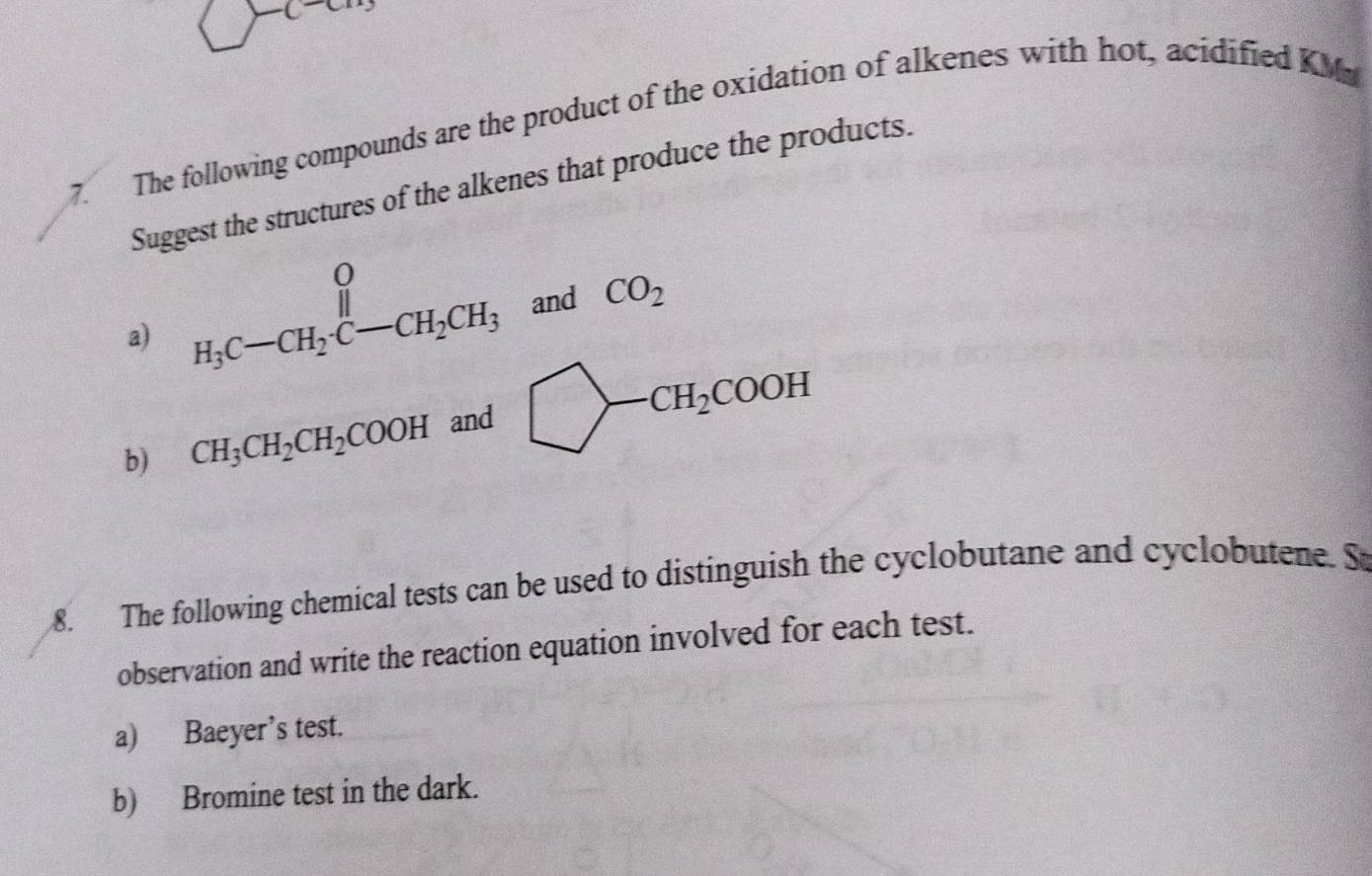 The following compounds are the product of the oxidation of alkenes with hot, acidified KM 
Suggest the structures of the alkenes that produce the products. 
a) beginarrayr O H_3C-CH_2· C-CH_2CH_3endarray and CO_2
b) CH_3CH_2CH_2COOH and bigcirc -CH_2COOH
8. The following chemical tests can be used to distinguish the cyclobutane and cyclobutene. S 
observation and write the reaction equation involved for each test. 
a) Baeyer’s test. 
b) Bromine test in the dark.