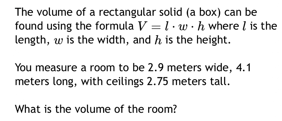 The volume of a rectangular solid (a box) can be 
found using the formula V=l· w· h where / is the 
length, w is the width, and h is the height. 
You measure a room to be 2.9 meters wide, 4.1
meters long, with ceilings 2.75 meters tall. 
What is the volume of the room?