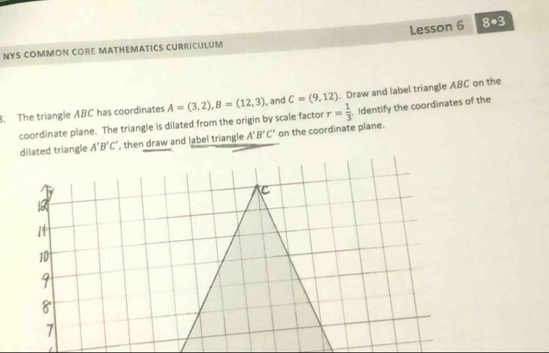 Lesson 6 8· 3 
NYS COMMON CORE MATHEMATICS CURRICULUM 
3. The triangle ABC has coordinates A=(3,2), B=(12,3) , and C=(9,12). Draw and label triangle ABC on the 
coordinate plane. The triangle is dilated from the origin by scale factor r= 1/3  Identify the coordinates of the 
dilated triangle A'B'C' ', then draw and label triangle A'B'C' on the coordinate plane.