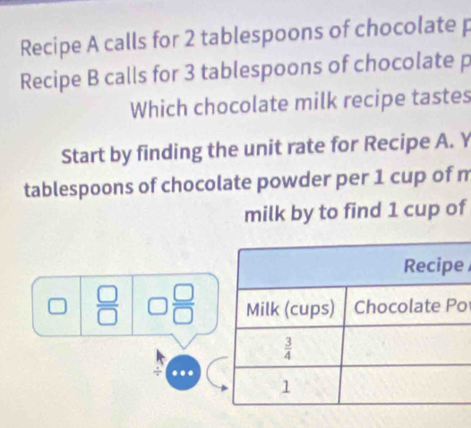 Recipe A calls for 2 tablespoons of chocolate p
Recipe B calls for 3 tablespoons of chocolate p
Which chocolate milk recipe tastes
Start by finding the unit rate for Recipe A. Y
tablespoons of chocolate powder per 1 cup of m
milk by to find 1 cup of
e
 □ /□   □  □ /□   o
÷