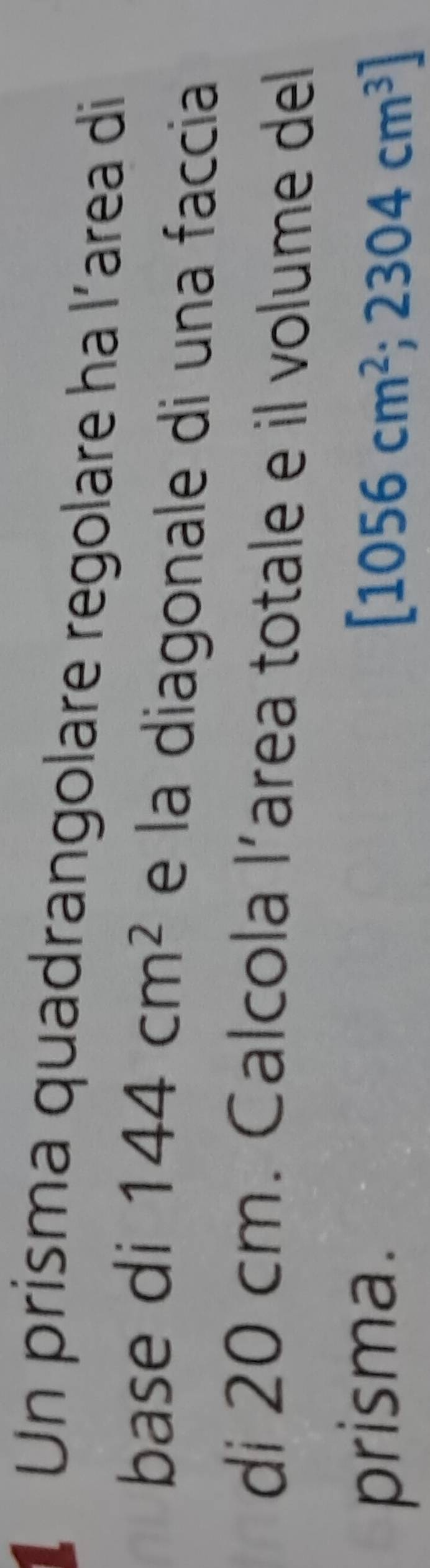 Un prisma quadrangolare regolare ha l´area di 
base di 144cm^2 e la diagonale di una faccia 
di 20 cm. Calcola l’area totale e il volume del 
prisma. [1056cm^2;2304cm^3]