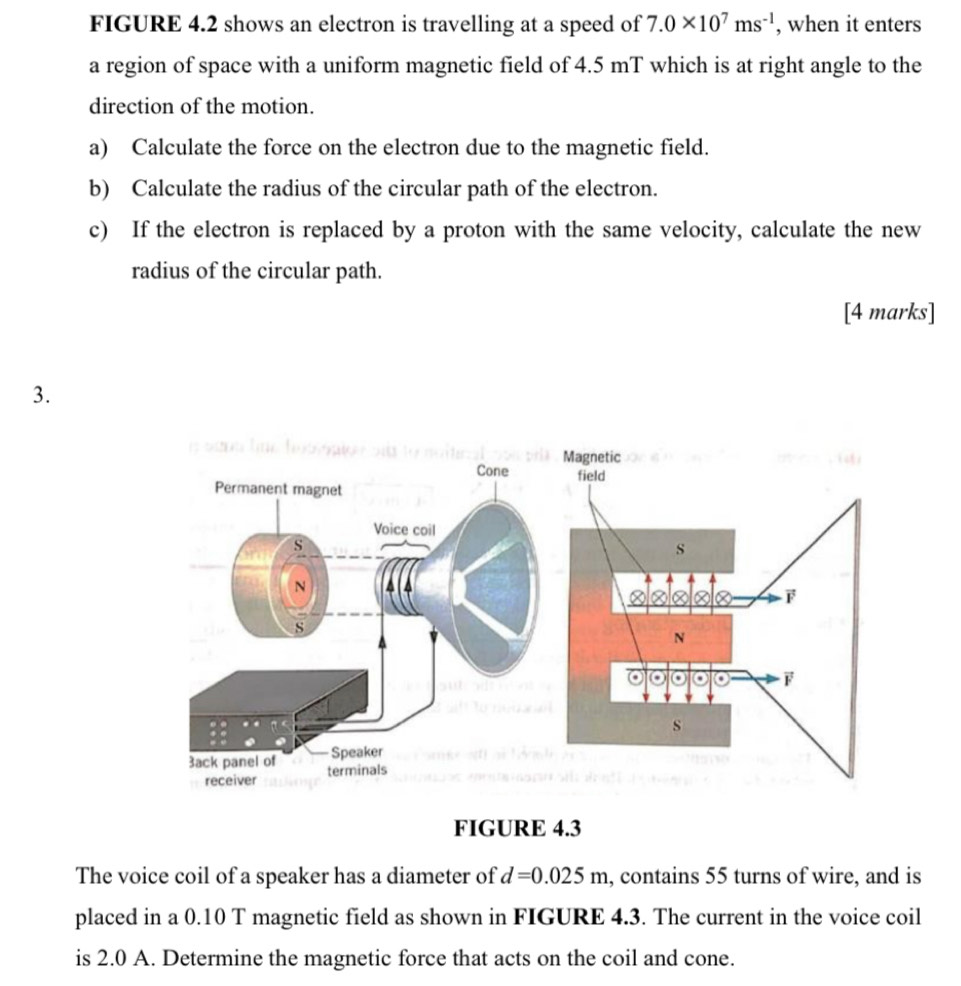 FIGURE 4.2 shows an electron is travelling at a speed of 7.0* 10^7ms^(-1) , when it enters 
a region of space with a uniform magnetic field of 4.5 mT which is at right angle to the 
direction of the motion. 
a) Calculate the force on the electron due to the magnetic field. 
b) Calculate the radius of the circular path of the electron. 
c) If the electron is replaced by a proton with the same velocity, calculate the new 
radius of the circular path. 
[4 marks] 
3. 
Cone 
Permanent magnet 
Voice coil 
s 
N 
s 
Speaker 
3ack panel of terminals 
receiver 
FIGURE 4.3 
The voice coil of a speaker has a diameter of d=0.025m , contains 55 turns of wire, and is 
placed in a 0.10 T magnetic field as shown in FIGURE 4.3. The current in the voice coil 
is 2.0 A. Determine the magnetic force that acts on the coil and cone.