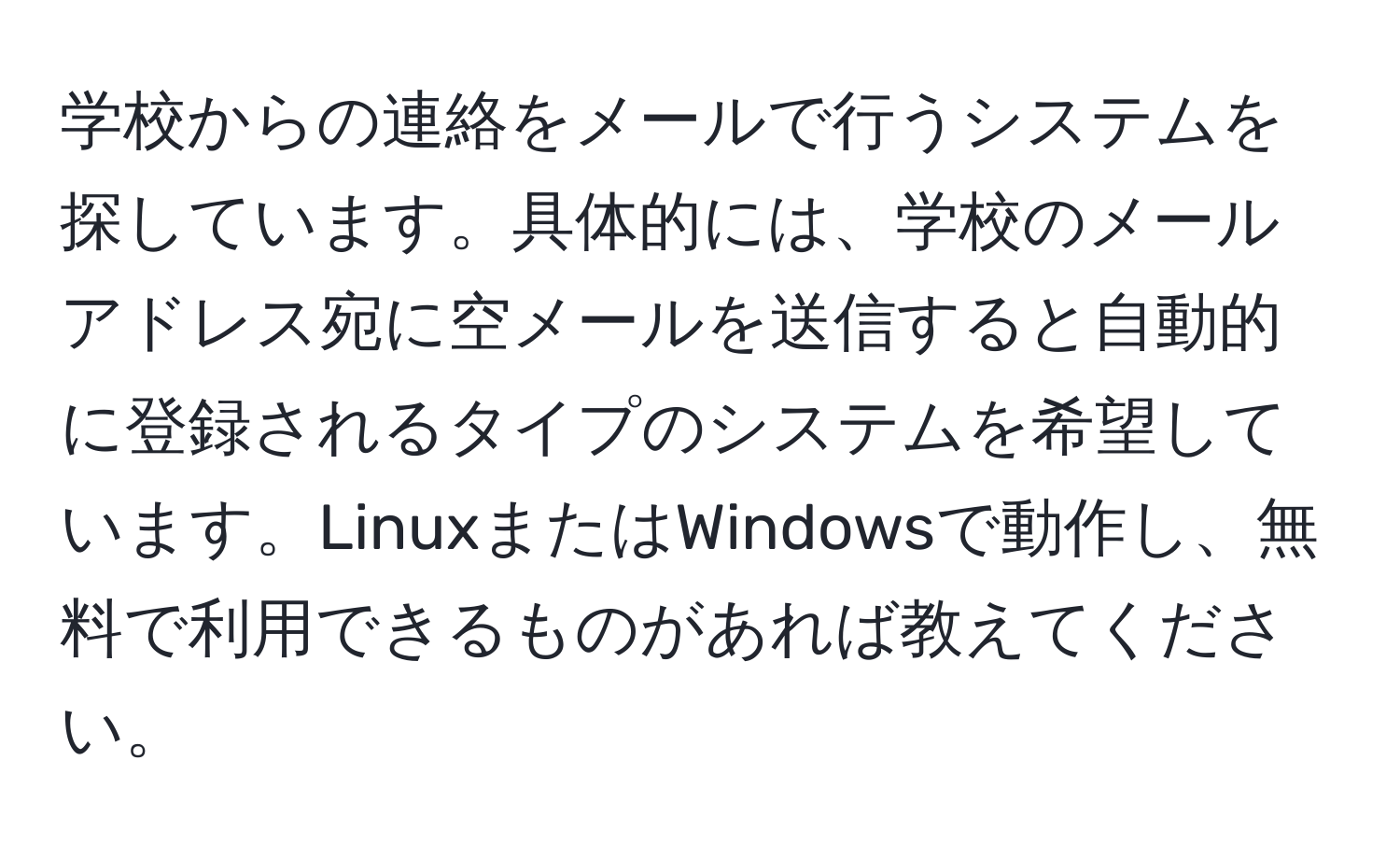 学校からの連絡をメールで行うシステムを探しています。具体的には、学校のメールアドレス宛に空メールを送信すると自動的に登録されるタイプのシステムを希望しています。LinuxまたはWindowsで動作し、無料で利用できるものがあれば教えてください。